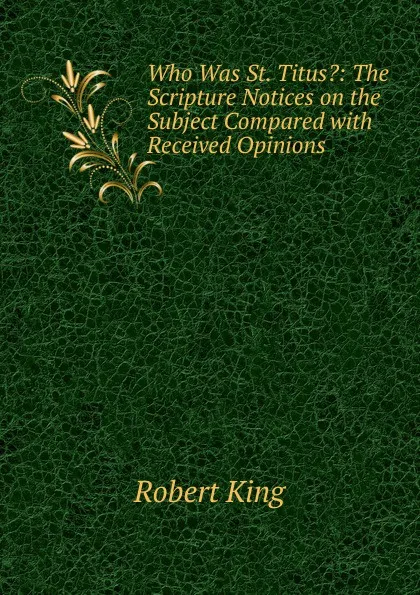 Обложка книги Who Was St. Titus.: The Scripture Notices on the Subject Compared with Received Opinions, Robert King