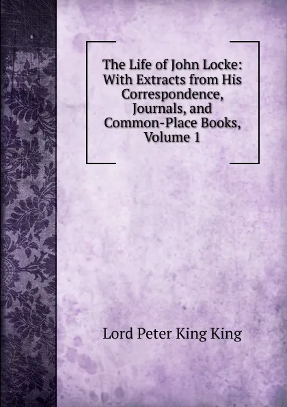 Обложка книги The Life of John Locke: With Extracts from His Correspondence, Journals, and Common-Place Books, Volume 1, Lord Peter King King