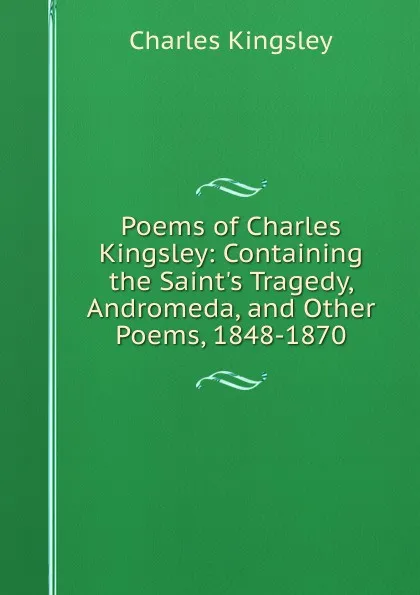 Обложка книги Poems of Charles Kingsley: Containing the Saint.s Tragedy, Andromeda, and Other Poems, 1848-1870, Charles Kingsley