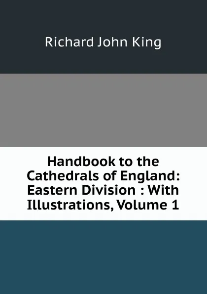 Обложка книги Handbook to the Cathedrals of England: Eastern Division : With Illustrations, Volume 1, Richard John King