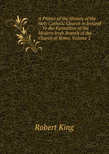 Обложка книги A Primer of the History of the Holy Catholic Church in Ireland .: To the Formation of the Modern Irish Branch of the Church of Rome, Volume 2, Robert King