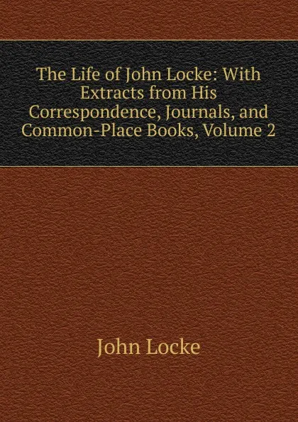 Обложка книги The Life of John Locke: With Extracts from His Correspondence, Journals, and Common-Place Books, Volume 2, John Locke