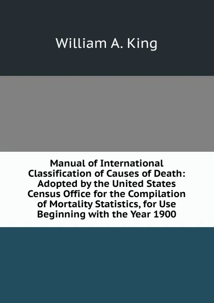 Обложка книги Manual of International Classification of Causes of Death: Adopted by the United States Census Office for the Compilation of Mortality Statistics, for Use Beginning with the Year 1900, William A. King