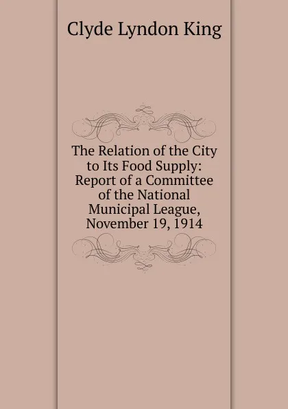 Обложка книги The Relation of the City to Its Food Supply: Report of a Committee of the National Municipal League, November 19, 1914, Clyde Lyndon King