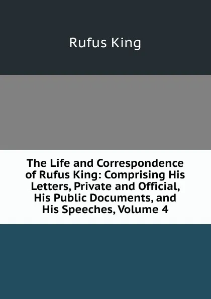 Обложка книги The Life and Correspondence of Rufus King: Comprising His Letters, Private and Official, His Public Documents, and His Speeches, Volume 4, Rufus King