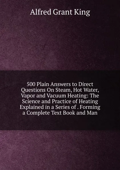 Обложка книги 500 Plain Answers to Direct Questions On Steam, Hot Water, Vapor and Vacuum Heating: The Science and Practice of Heating Explained in a Series of . Forming a Complete Text Book and Man, Alfred Grant King