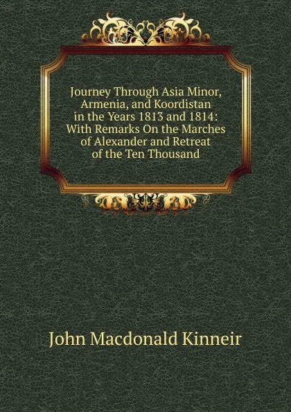 Обложка книги Journey Through Asia Minor, Armenia, and Koordistan in the Years 1813 and 1814: With Remarks On the Marches of Alexander and Retreat of the Ten Thousand, John Macdonald Kinneir