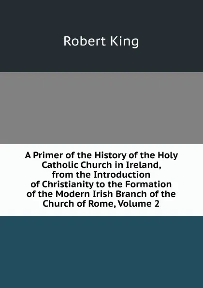 Обложка книги A Primer of the History of the Holy Catholic Church in Ireland, from the Introduction of Christianity to the Formation of the Modern Irish Branch of the Church of Rome, Volume 2, Robert King