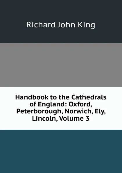 Обложка книги Handbook to the Cathedrals of England: Oxford, Peterborough, Norwich, Ely, Lincoln, Volume 3, Richard John King