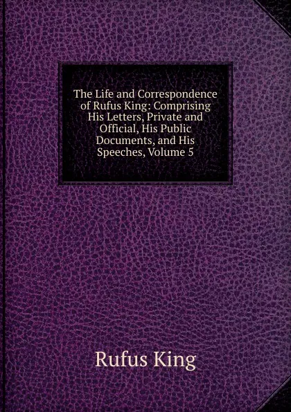 Обложка книги The Life and Correspondence of Rufus King: Comprising His Letters, Private and Official, His Public Documents, and His Speeches, Volume 5, Rufus King