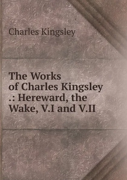 Обложка книги The Works of Charles Kingsley .: Hereward, the Wake, V.I and V.II, Charles Kingsley