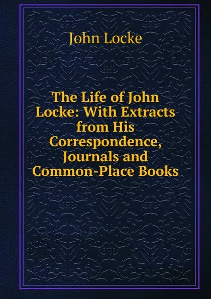 Обложка книги The Life of John Locke: With Extracts from His Correspondence, Journals and Common-Place Books, John Locke
