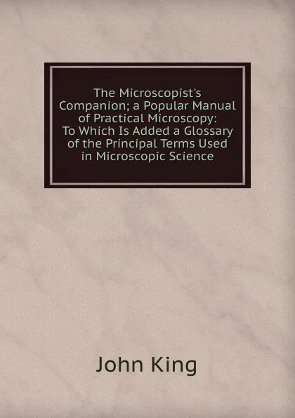 Обложка книги The Microscopist.s Companion; a Popular Manual of Practical Microscopy: To Which Is Added a Glossary of the Principal Terms Used in Microscopic Science, John King