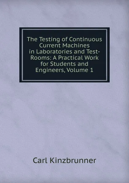 Обложка книги The Testing of Continuous Current Machines in Laboratories and Test-Rooms: A Practical Work for Students and Engineers, Volume 1, Carl Kinzbrunner