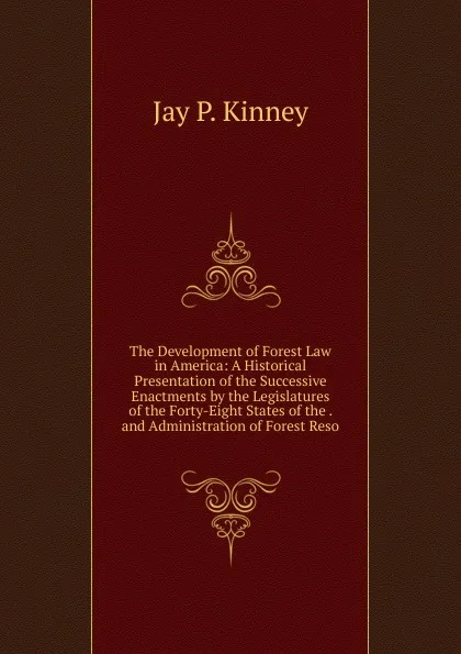 Обложка книги The Development of Forest Law in America: A Historical Presentation of the Successive Enactments by the Legislatures of the Forty-Eight States of the . and Administration of Forest Reso, Jay P. Kinney