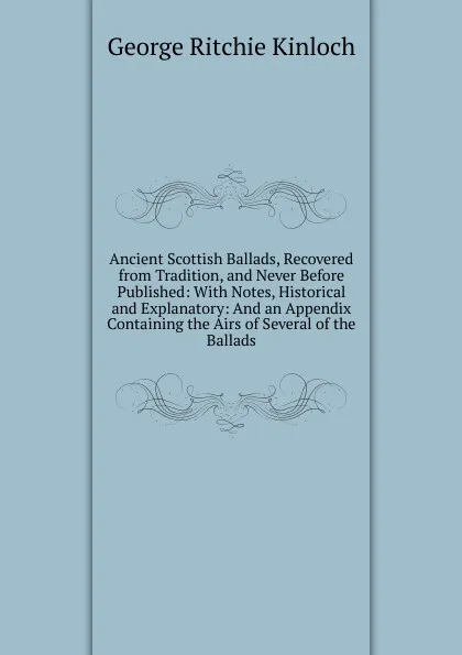 Обложка книги Ancient Scottish Ballads, Recovered from Tradition, and Never Before Published: With Notes, Historical and Explanatory: And an Appendix Containing the Airs of Several of the Ballads, George Ritchie Kinloch