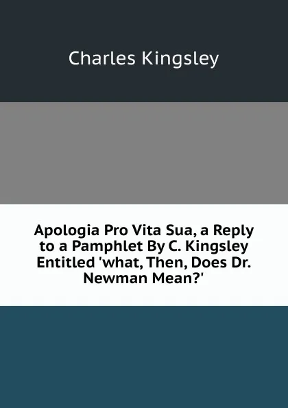 Обложка книги Apologia Pro Vita Sua, a Reply to a Pamphlet By C. Kingsley Entitled .what, Then, Does Dr. Newman Mean..., Charles Kingsley