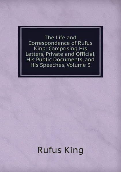 Обложка книги The Life and Correspondence of Rufus King: Comprising His Letters, Private and Official, His Public Documents, and His Speeches, Volume 3, Rufus King