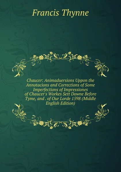 Обложка книги Chaucer: Animaduersions Uppon the Annotacions and Corrections of Some Imperfections of Impressiones of Chaucer.s Workes Sett Downe Before Tyme, and . of Our Lorde 1598 (Middle English Edition), Francis Thynne