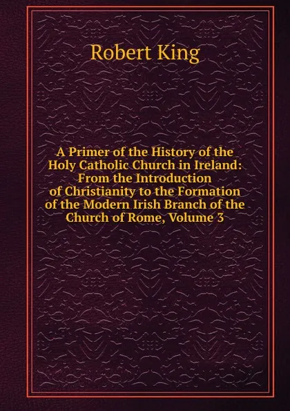 Обложка книги A Primer of the History of the Holy Catholic Church in Ireland: From the Introduction of Christianity to the Formation of the Modern Irish Branch of the Church of Rome, Volume 3, Robert King