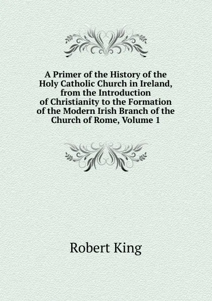 Обложка книги A Primer of the History of the Holy Catholic Church in Ireland, from the Introduction of Christianity to the Formation of the Modern Irish Branch of the Church of Rome, Volume 1, Robert King