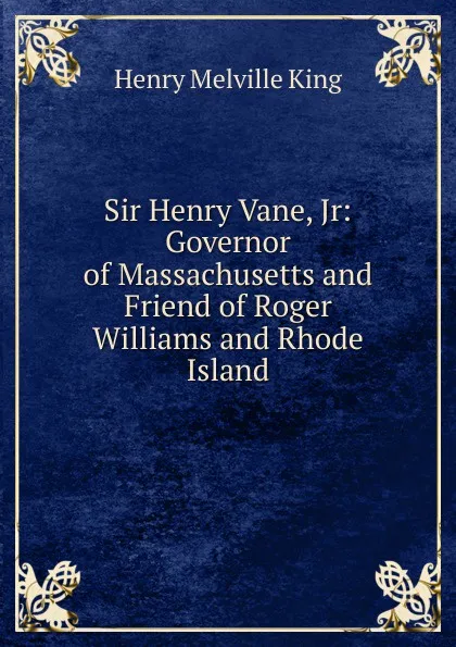Обложка книги Sir Henry Vane, Jr: Governor of Massachusetts and Friend of Roger Williams and Rhode Island, Henry Melville King