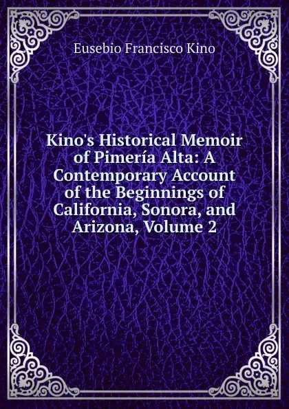 Обложка книги Kino.s Historical Memoir of Pimeria Alta: A Contemporary Account of the Beginnings of California, Sonora, and Arizona, Volume 2, Eusebio Francisco Kino