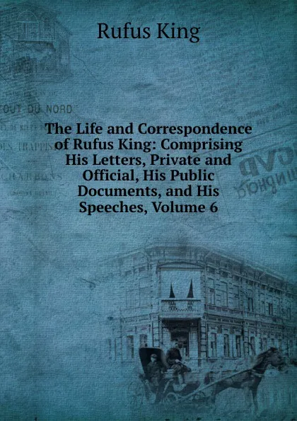 Обложка книги The Life and Correspondence of Rufus King: Comprising His Letters, Private and Official, His Public Documents, and His Speeches, Volume 6, Rufus King