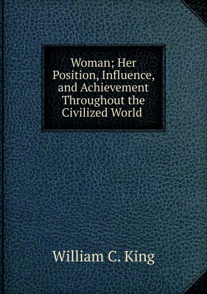 Обложка книги Woman; Her Position, Influence, and Achievement Throughout the Civilized World ., William C. King