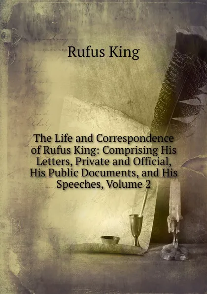 Обложка книги The Life and Correspondence of Rufus King: Comprising His Letters, Private and Official, His Public Documents, and His Speeches, Volume 2, Rufus King