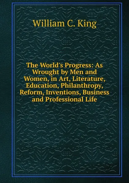 Обложка книги The World.s Progress: As Wrought by Men and Women, in Art, Literature, Education, Philanthropy, Reform, Inventions, Business and Professional Life, William C. King