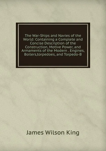Обложка книги The War-Ships and Navies of the World: Containing a Complete and Concise Description of the Construction, Motive Power, and Armaments of the Modern . Engines, Boilers,torpedoes, and Torpedo-B, James Wilson King