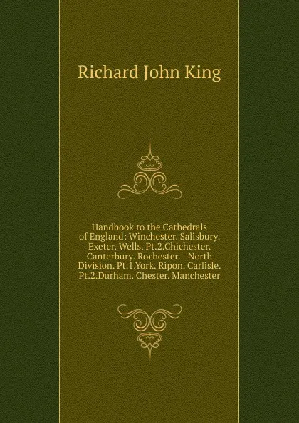 Обложка книги Handbook to the Cathedrals of England: Winchester. Salisbury. Exeter. Wells. Pt.2.Chichester. Canterbury. Rochester. - North Division. Pt.1.York. Ripon. Carlisle. Pt.2.Durham. Chester. Manchester, Richard John King