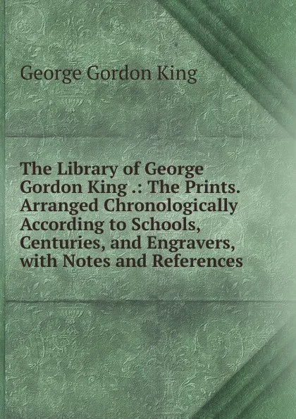 Обложка книги The Library of George Gordon King .: The Prints. Arranged Chronologically According to Schools, Centuries, and Engravers, with Notes and References, George Gordon King