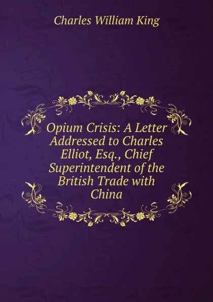 Обложка книги Opium Crisis: A Letter Addressed to Charles Elliot, Esq., Chief Superintendent of the British Trade with China, Charles William King