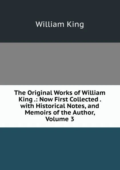 Обложка книги The Original Works of William King .: Now First Collected . with Historical Notes, and Memoirs of the Author, Volume 3, William King