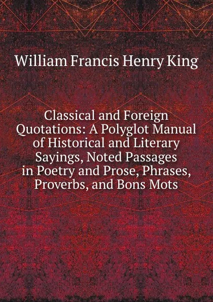 Обложка книги Classical and Foreign Quotations: A Polyglot Manual of Historical and Literary Sayings, Noted Passages in Poetry and Prose, Phrases, Proverbs, and Bons Mots, William Francis Henry King