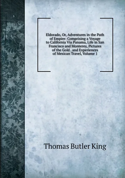 Обложка книги Eldorado, Or, Adventures in the Path of Empire: Comprising a Voyage to California Via Panama, Life in San Francisco and Monterey, Pictures of the Gold . and Experiences of Mexican Travel, Volume 1, Thomas Butler King
