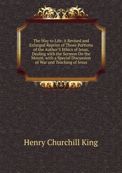 Обложка книги The Way to Life: A Revised and Enlarged Reprint of Those Portions of the Author.S Ethics of Jesus, Dealing with the Sermon On the Mount, with a Special Discussion of War and Teaching of Jesus, King Henry Churchill