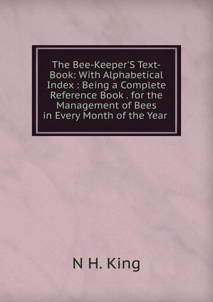 Обложка книги The Bee-Keeper.S Text-Book: With Alphabetical Index : Being a Complete Reference Book . for the Management of Bees in Every Month of the Year ., N H. King