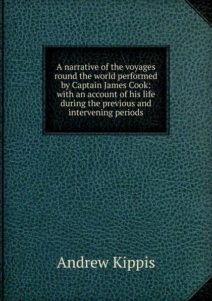 Обложка книги A narrative of the voyages round the world performed by Captain James Cook: with an account of his life during the previous and intervening periods, Andrew Kippis