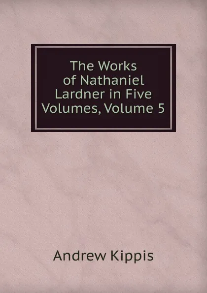 Обложка книги The Works of Nathaniel Lardner in Five Volumes, Volume 5, Andrew Kippis