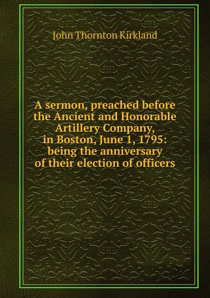 Обложка книги A sermon, preached before the Ancient and Honorable Artillery Company, in Boston, June 1, 1795: being the anniversary of their election of officers., John Thornton Kirkland