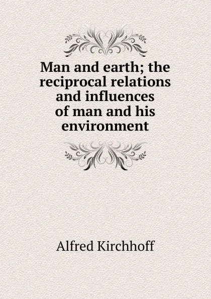 Обложка книги Man and earth; the reciprocal relations and influences of man and his environment, Alfred Kirchhoff