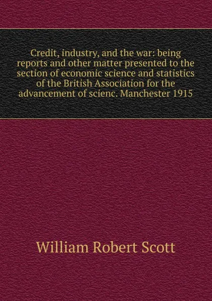 Обложка книги Credit, industry, and the war: being reports and other matter presented to the section of economic science and statistics of the British Association for the advancement of scienc. Manchester 1915, William Robert Scott