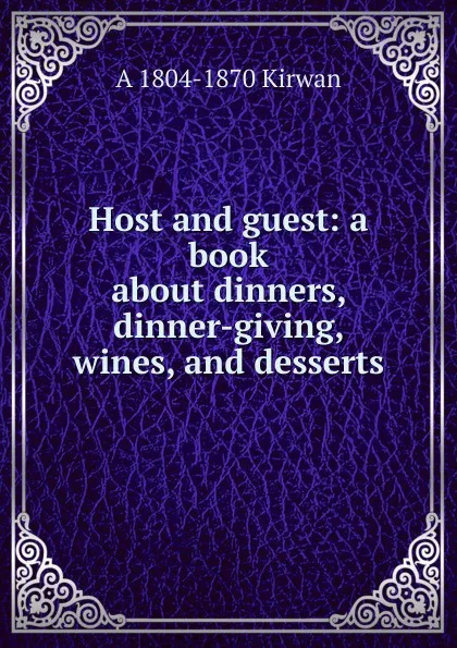 Обложка книги Host and guest: a book about dinners, dinner-giving, wines, and desserts, A 1804-1870 Kirwan