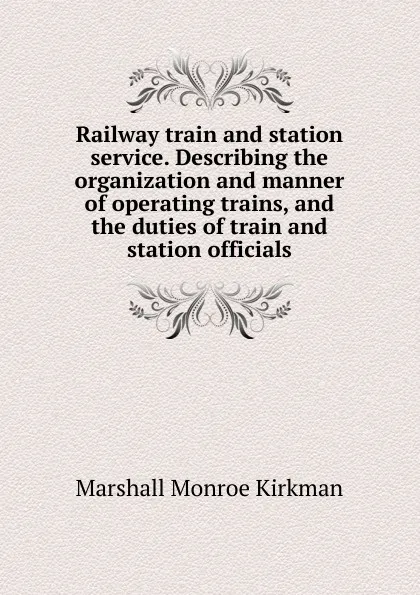 Обложка книги Railway train and station service. Describing the organization and manner of operating trains, and the duties of train and station officials, Kirkman Marshall Monroe