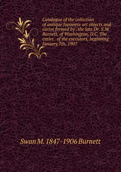 Обложка книги Catalogue of the collection of antique Japanese art objects and curios formed by . the late Dr. S.M. Burnett, of Washington, D.C. The entire . of the executors, beginning January 7th, 1907, Swan M. 1847-1906 Burnett