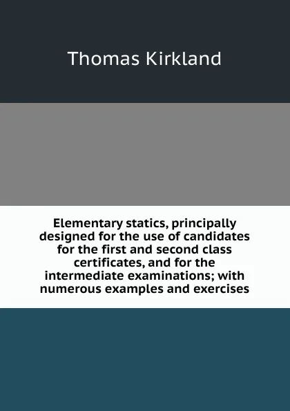 Обложка книги Elementary statics, principally designed for the use of candidates for the first and second class certificates, and for the intermediate examinations; with numerous examples and exercises, Thomas Kirkland