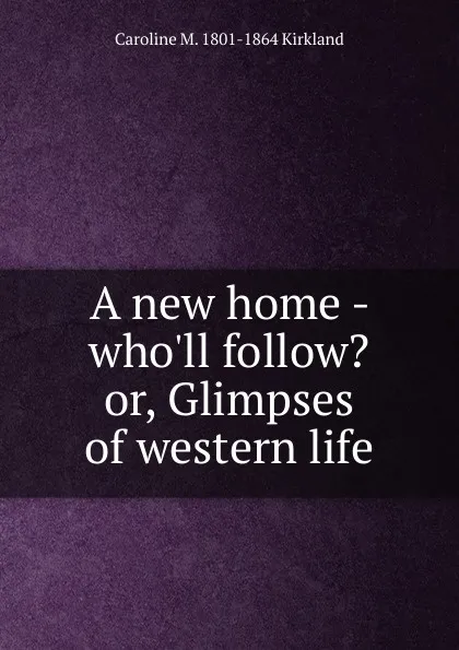 Обложка книги A new home - who.ll follow. or, Glimpses of western life, Caroline M. 1801-1864 Kirkland